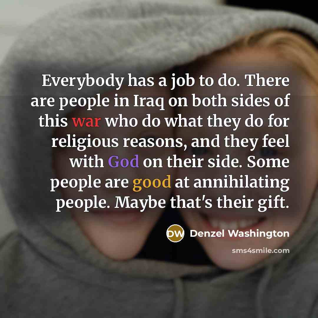“Everybody has a job to do. There are people in Iraq on both sides of this war who do what they do for religious reasons, and they feel with God on their side. Some people are good at annihilating people. Maybe that's their gift.” quote by Denzel Washington