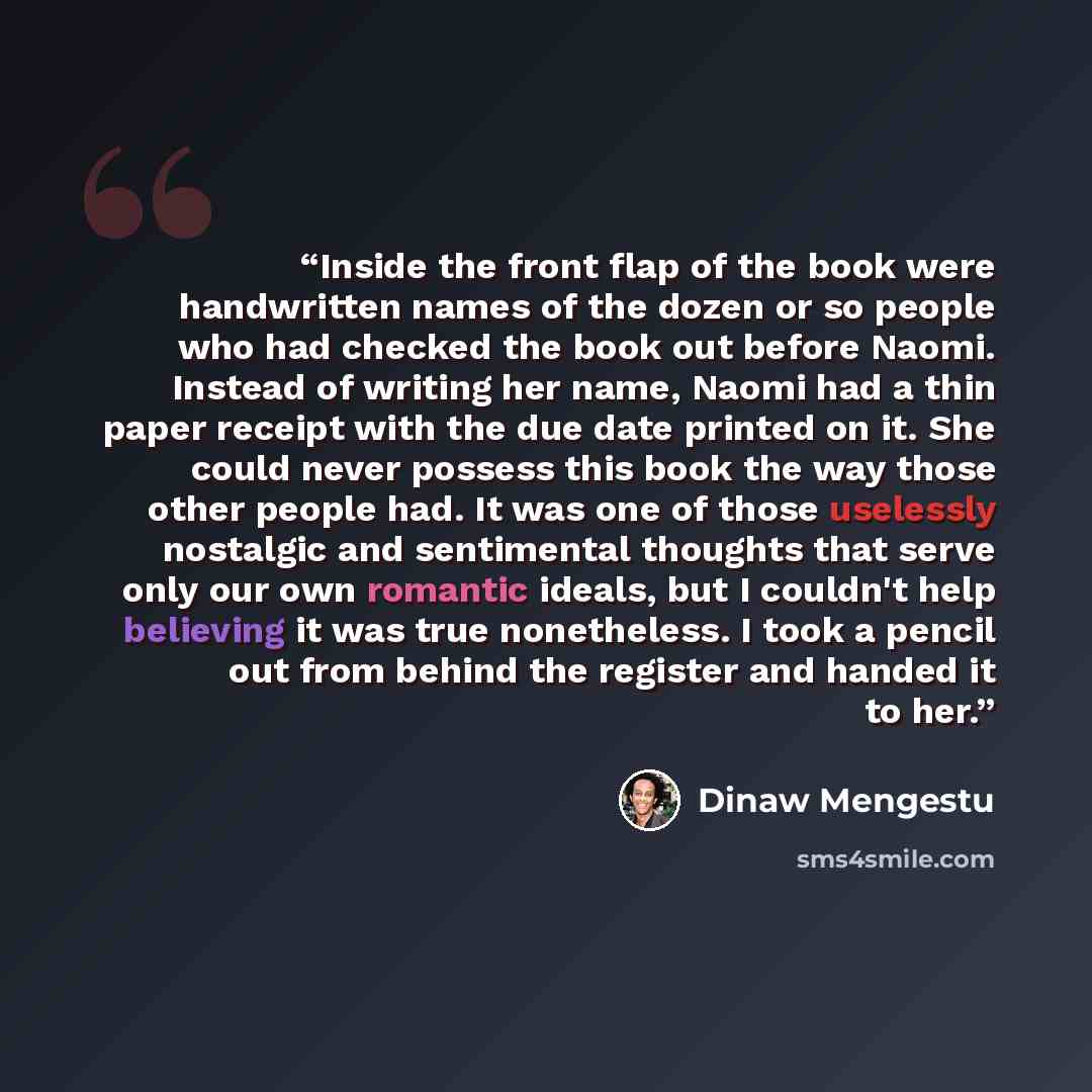 “Inside the front flap of the book were handwritten names of the dozen or so people who had checked the book out before Naomi. Instead of writing her name, Naomi had a thin paper receipt with the due date printed on it. She could never possess this book the way those other people had. It was one of…” quote by Dinaw Mengestu