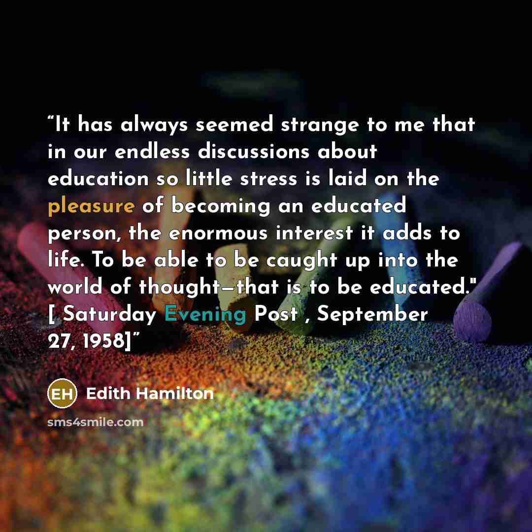“It has always seemed strange to me that in our endless discussions about education so little stress is laid on the pleasure of becoming an educated person, the enormous interest it adds to life. To be able to be caught up into the world of thought—that is to be educated." [ Saturday Evening Post…” quote by Edith Hamilton