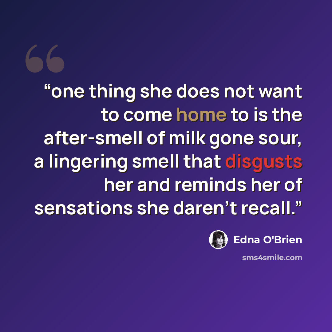 “one thing she does not want to come home to is the after-smell of milk gone sour, a lingering smell that disgusts her and reminds her of sensations she daren’t recall.” quote by Edna O'Brien