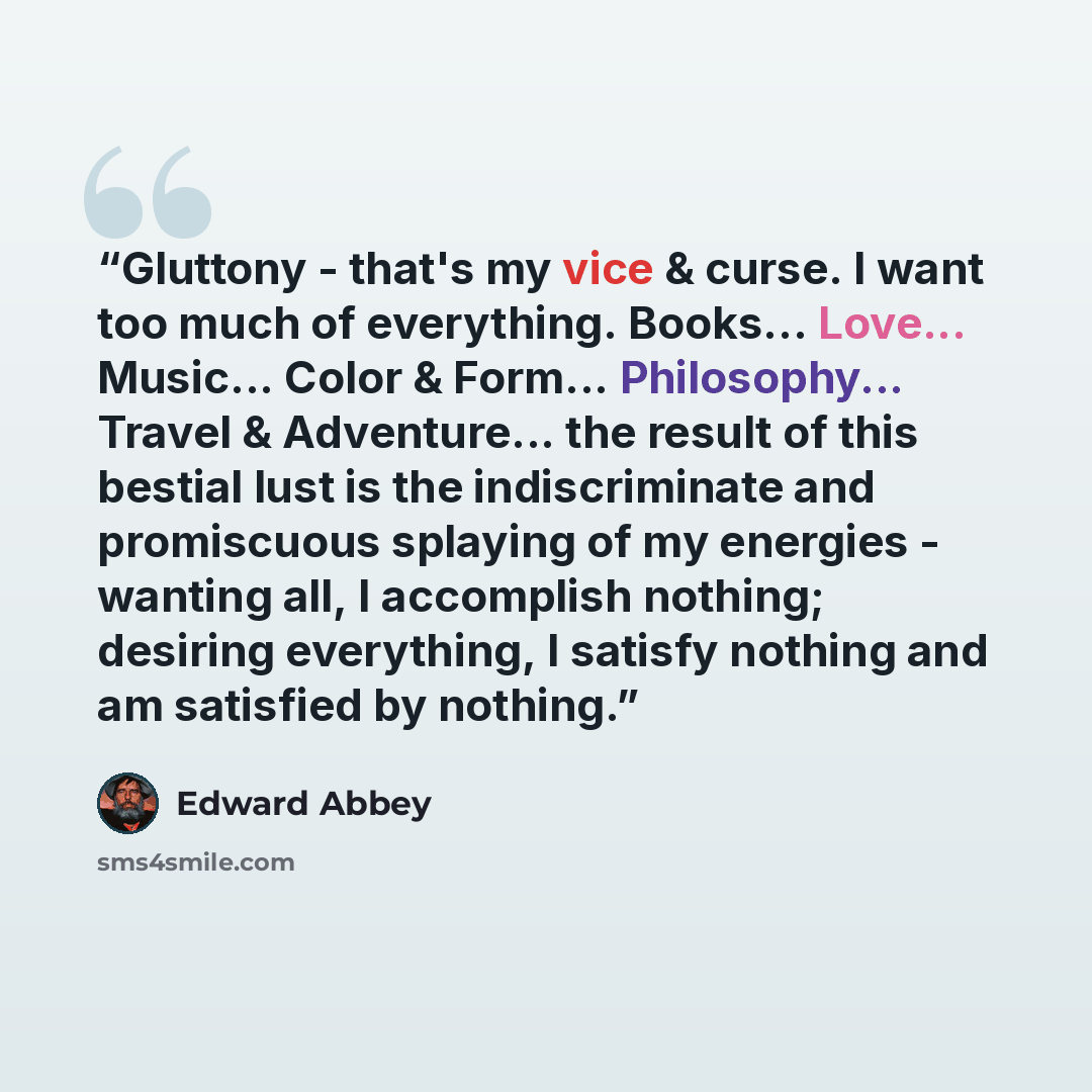 “Gluttony - that's my vice & curse. I want too much of everything. Books... Love... Music... Color & Form... Philosophy... Travel & Adventure... the result of this bestial lust is the indiscriminate and promiscuous splaying of my energies - wanting all, I accomplish nothing; desiring everything, I…” quote by Edward Abbey