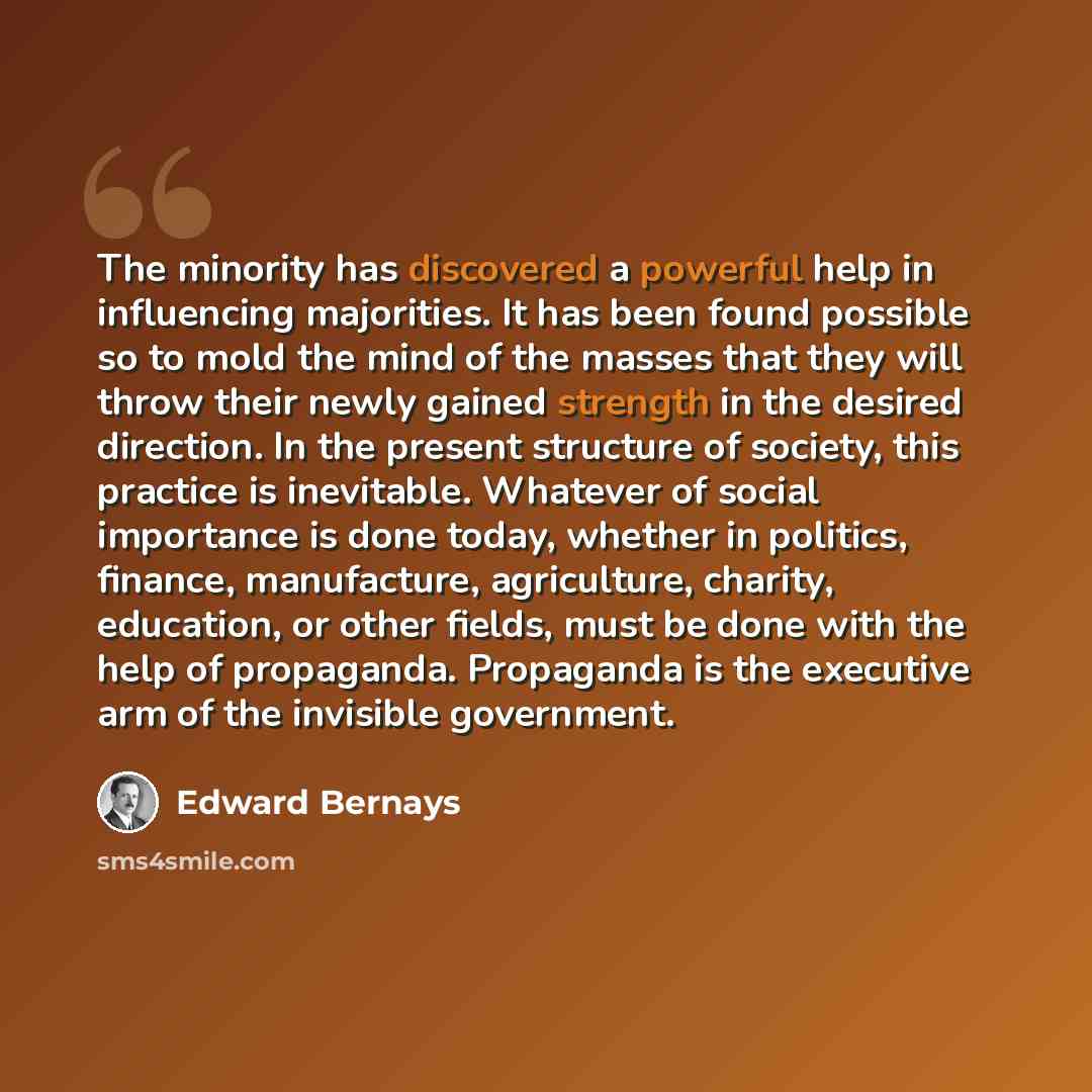“The minority has discovered a powerful help in influencing majorities. It has been found possible so to mold the mind of the masses that they will throw their newly gained strength in the desired direction. In the present structure of society, this practice is inevitable. Whatever of social…” quote by Edward Bernays