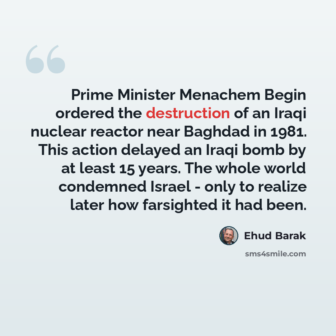 “Prime Minister Menachem Begin ordered the destruction of an Iraqi nuclear reactor near Baghdad in 1981. This action delayed an Iraqi bomb by at least 15 years. The whole world condemned Israel - only to realize later how farsighted it had been.” quote by Ehud Barak