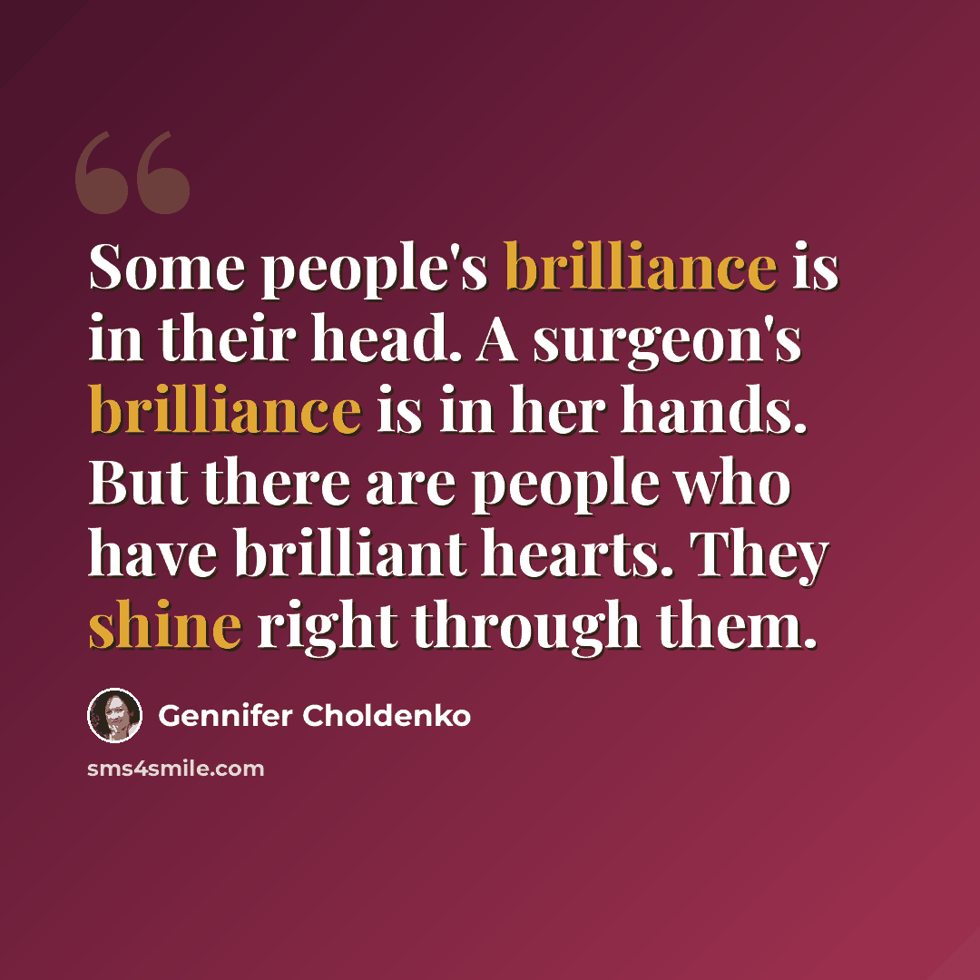 “Some people's brilliance is in their head. A surgeon's brilliance is in her hands. But there are people who have brilliant hearts. They shine right through them.” quote by Gennifer Choldenko