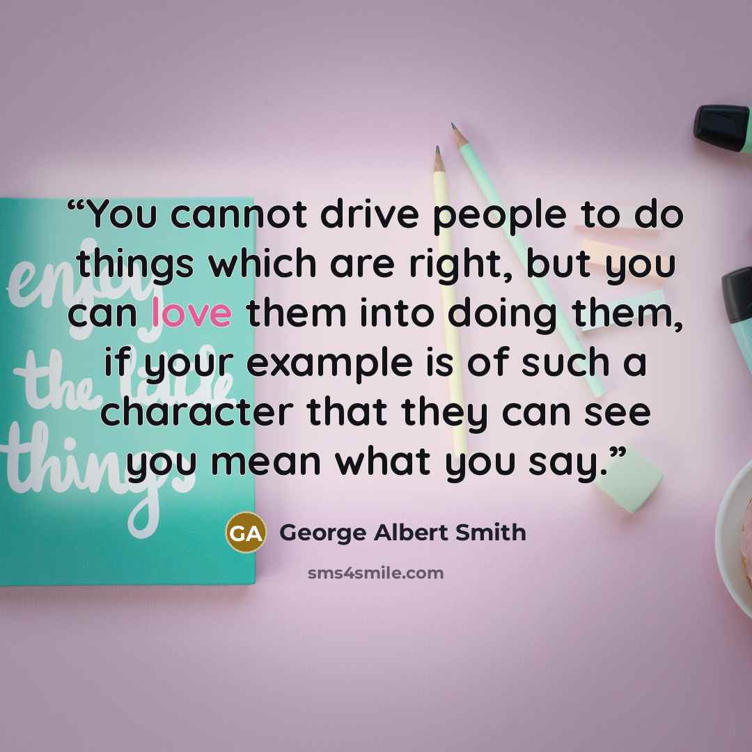 “You cannot drive people to do things which are right, but you can love them into doing them, if your example is of such a character that they can see you mean what you say.” quote by George Albert Smith