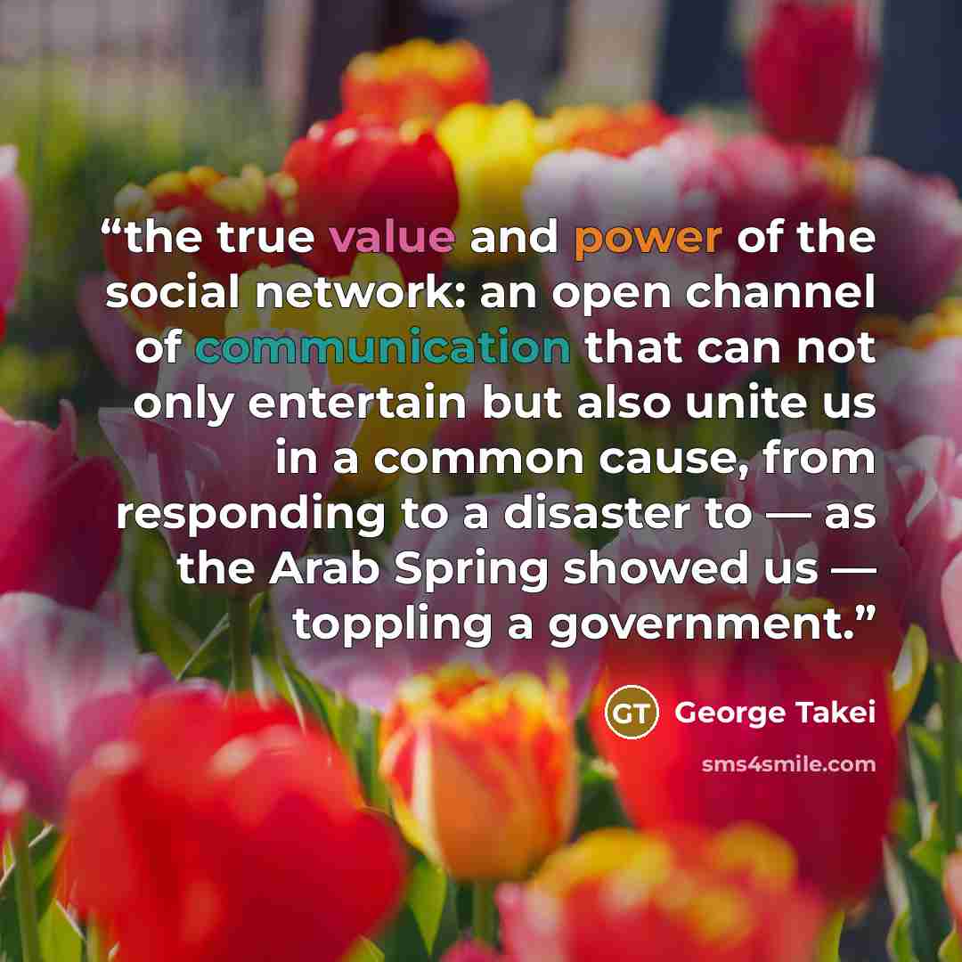 “the true value and power of the social network: an open channel of communication that can not only entertain but also unite us in a common cause, from responding to a disaster to — as the Arab Spring showed us — toppling a government.” quote by George Takei