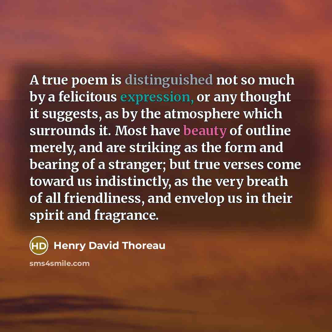 “A true poem is distinguished not so much by a felicitous expression, or any thought it suggests, as by the atmosphere which surrounds it. Most have beauty of outline merely, and are striking as the form and bearing of a stranger; but true verses come toward us indistinctly, as the very breath of…” quote by Henry David Thoreau