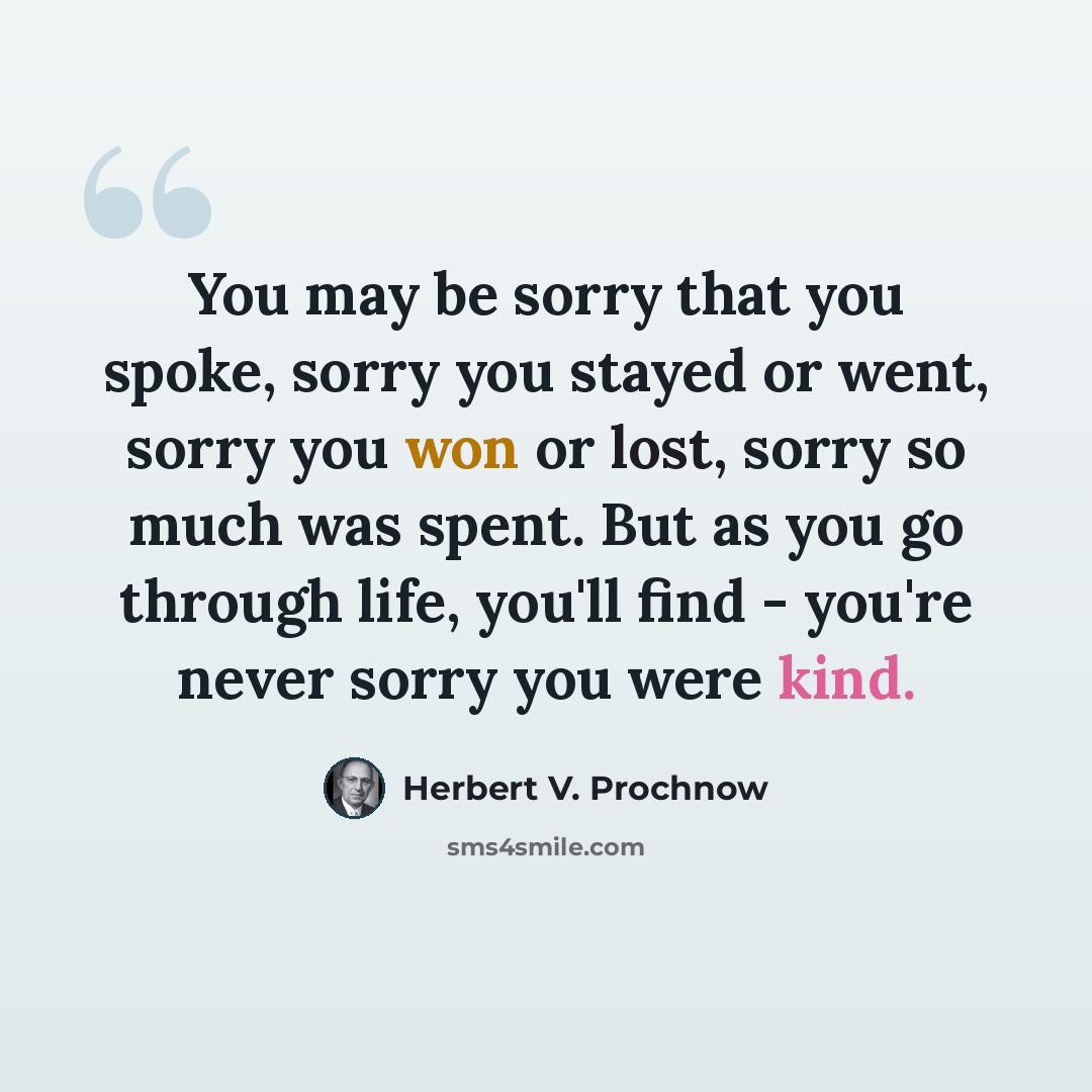 “You may be sorry that you spoke, sorry you stayed or went, sorry you won or lost, sorry so much was spent. But as you go through life, you'll find - you're never sorry you were kind.” quote by Herbert V. Prochnow