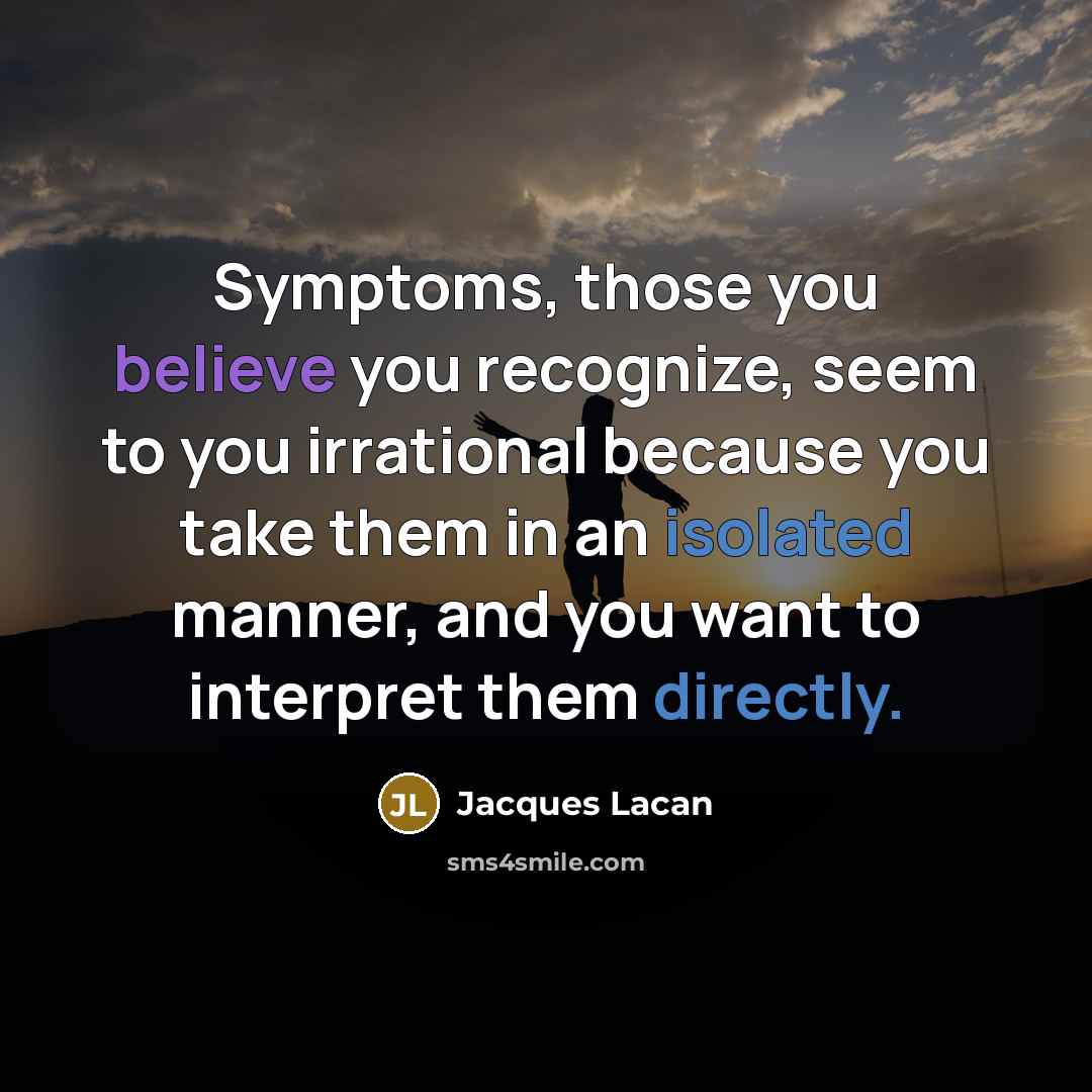 “Symptoms, those you believe you recognize, seem to you irrational because you take them in an isolated manner, and you want to interpret them directly.” quote by Jacques Lacan