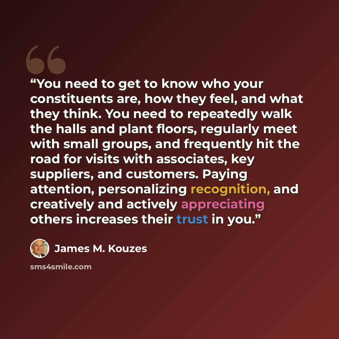 “You need to get to know who your constituents are, how they feel, and what they think. You need to repeatedly walk the halls and plant floors, regularly meet with small groups, and frequently hit the road for visits with associates, key suppliers, and customers. Paying attention, personalizing…” quote by James M. Kouzes