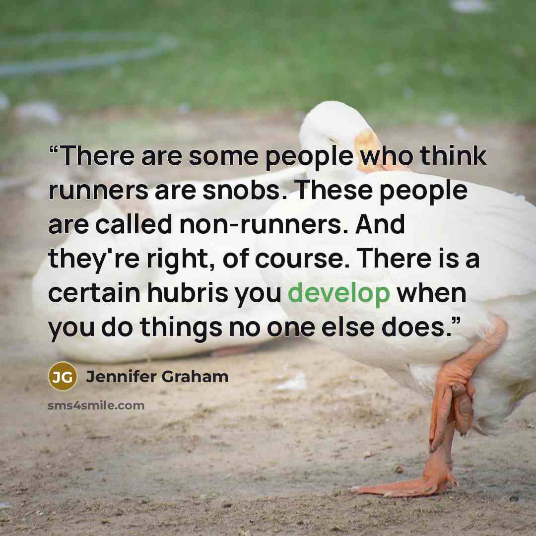“There are some people who think runners are snobs. These people are called non-runners. And they're right, of course. There is a certain hubris you develop when you do things no one else does.” quote by Jennifer Graham