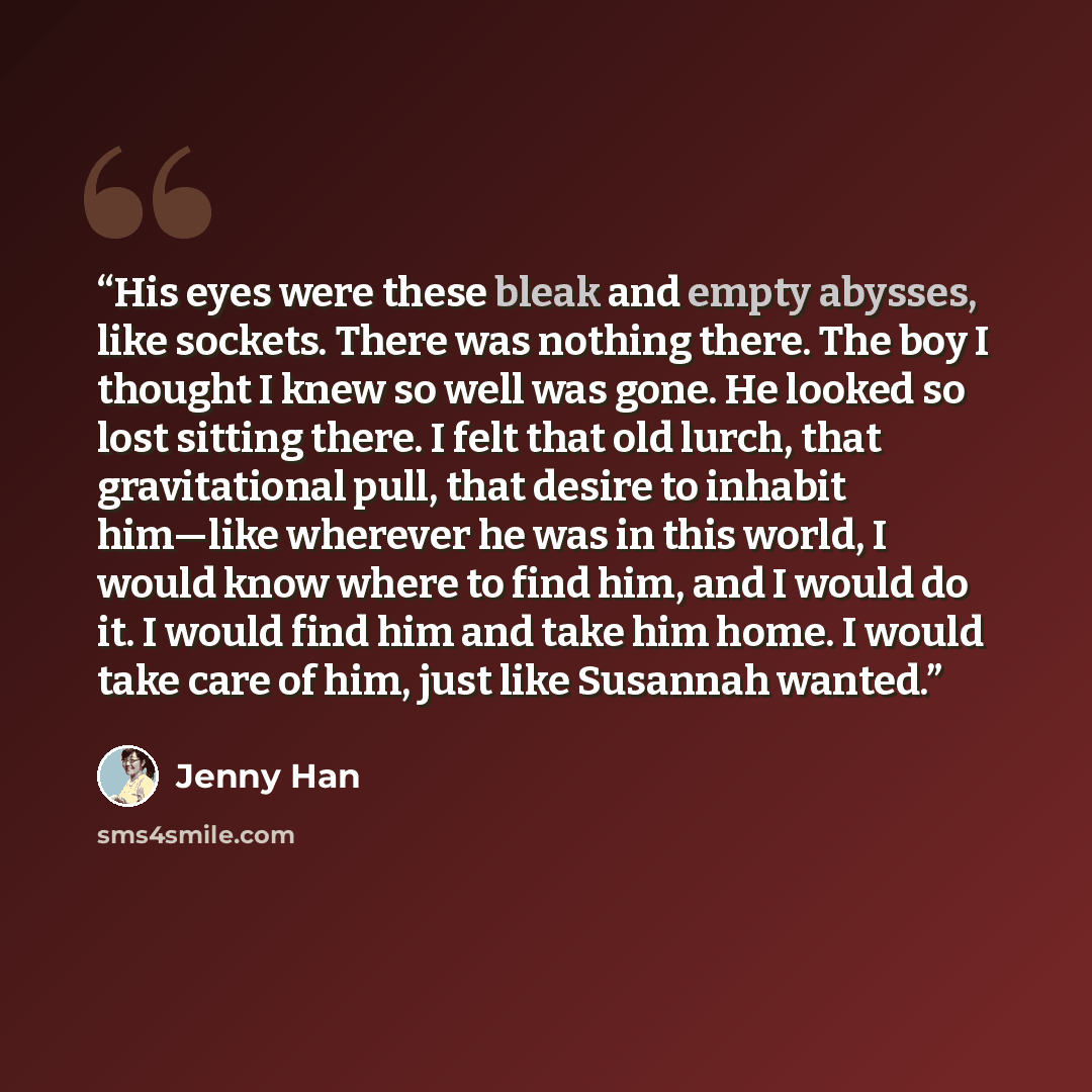 “His eyes were these bleak and empty abysses, like sockets. There was nothing there. The boy I thought I knew so well was gone. He looked so lost sitting there. I felt that old lurch, that gravitational pull, that desire to inhabit him—like wherever he was in this world, I would know where to find…” quote by Jenny Han