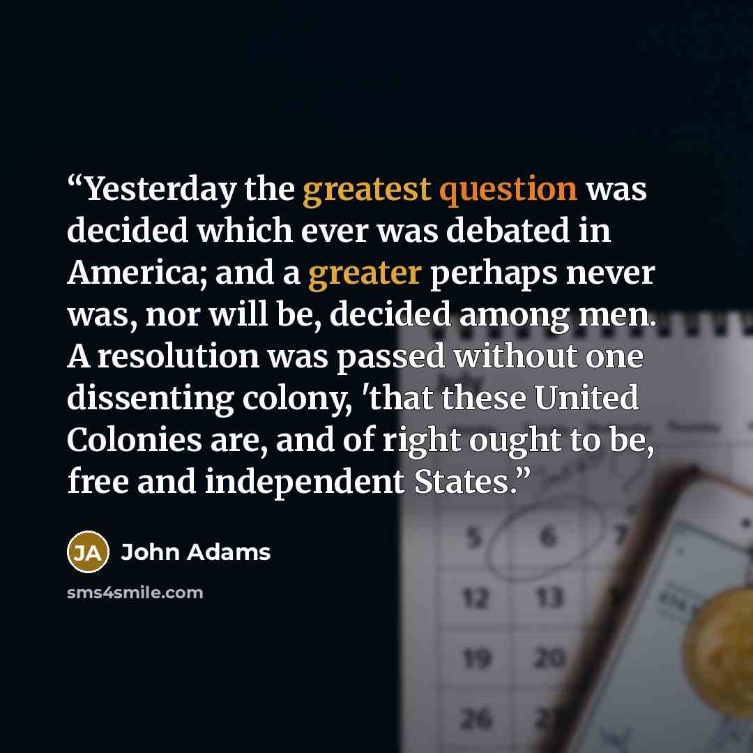 “Yesterday the greatest question was decided which ever was debated in America; and a greater perhaps never was, nor will be, decided among men. A resolution was passed without one dissenting colony, 'that these United Colonies are, and of right ought to be, free and independent States.” quote by John Adams