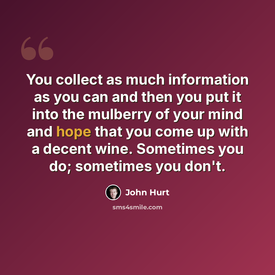 “You collect as much information as you can and then you put it into the mulberry of your mind and hope that you come up with a decent wine. Sometimes you do; sometimes you don't.” quote by John Hurt