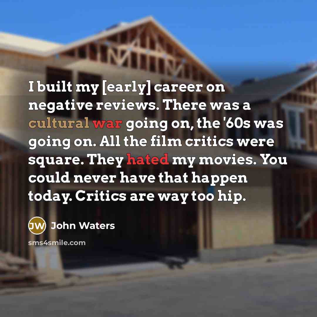 “I built my [early] career on negative reviews. There was a cultural war going on, the '60s was going on. All the film critics were square. They hated my movies. You could never have that happen today. Critics are way too hip.” quote by John Waters