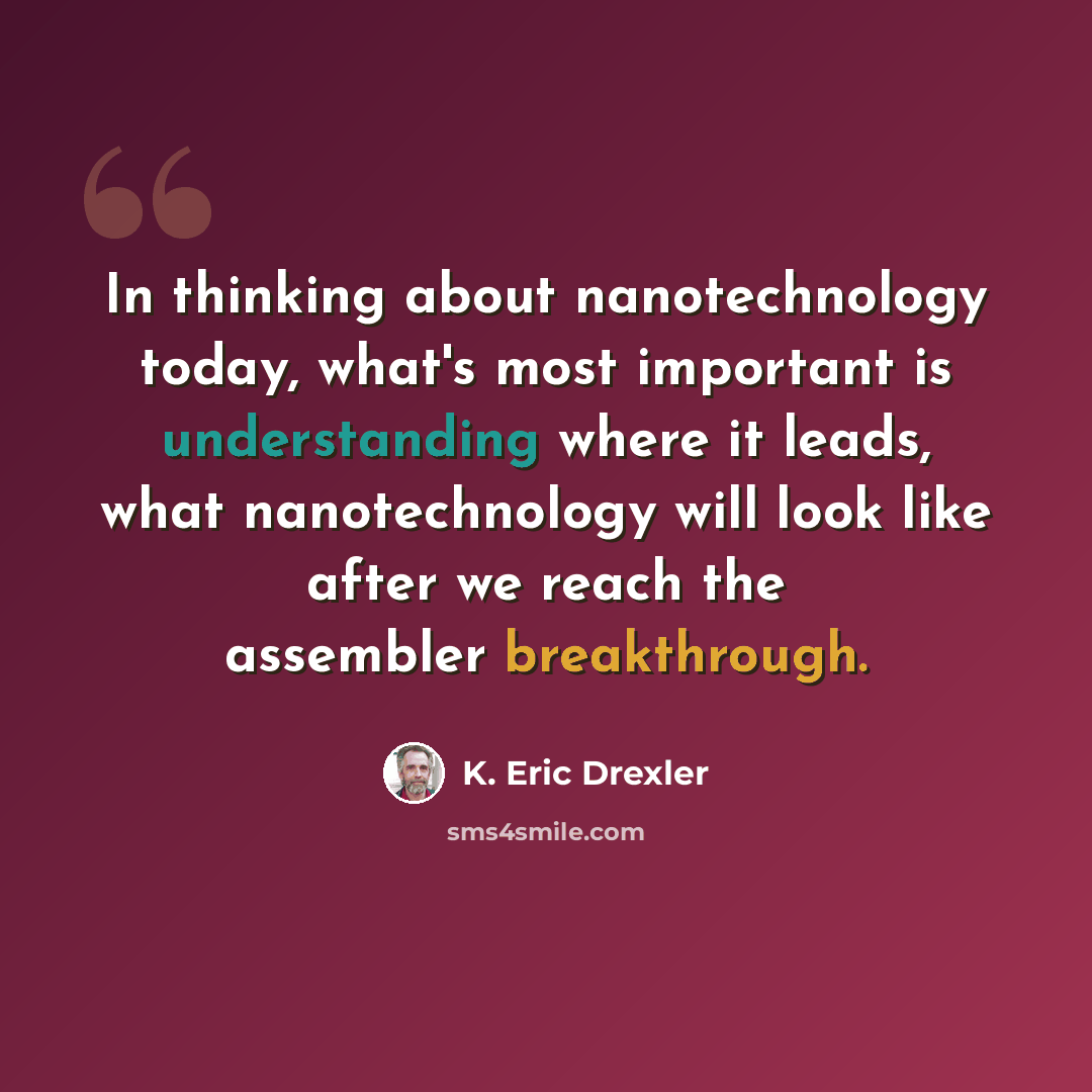 “In thinking about nanotechnology today, what's most important is understanding where it leads, what nanotechnology will look like after we reach the assembler breakthrough.” quote by K. Eric Drexler