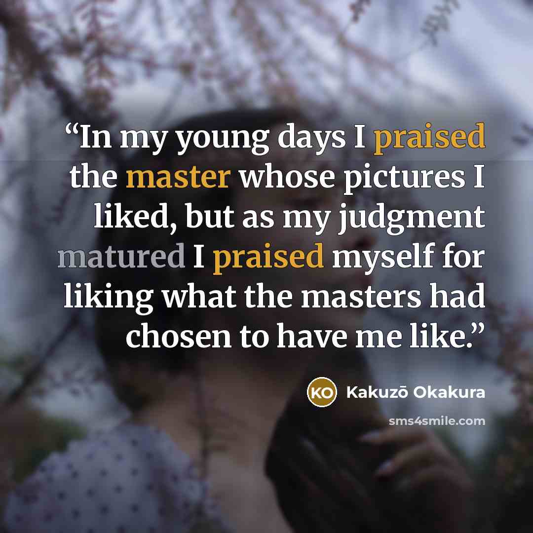 “In my young days I praised the master whose pictures I liked, but as my judgment matured I praised myself for liking what the masters had chosen to have me like.” quote by Kakuzō Okakura