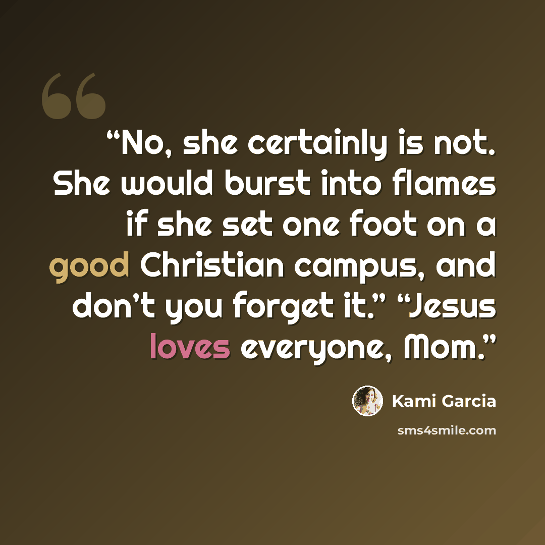 “No, she certainly is not. She would burst into flames if she set one foot on a good Christian campus, and don’t you forget it.” “Jesus loves everyone, Mom.” quote by Kami Garcia