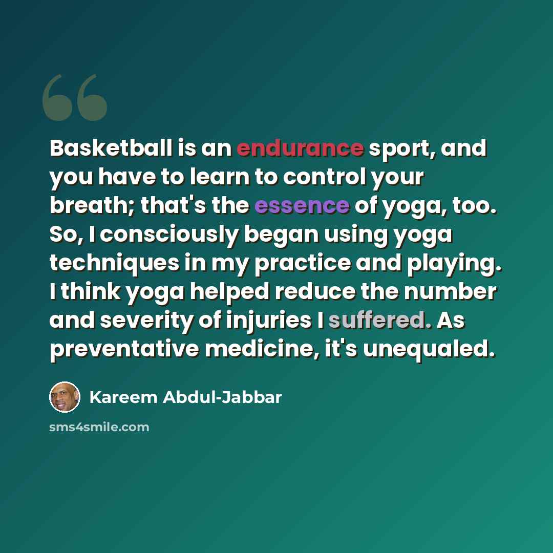 “Basketball is an endurance sport, and you have to learn to control your breath; that's the essence of yoga, too. So, I consciously began using yoga techniques in my practice and playing. I think yoga helped reduce the number and severity of injuries I suffered. As preventative medicine, it's…” quote by Kareem Abdul-Jabbar
