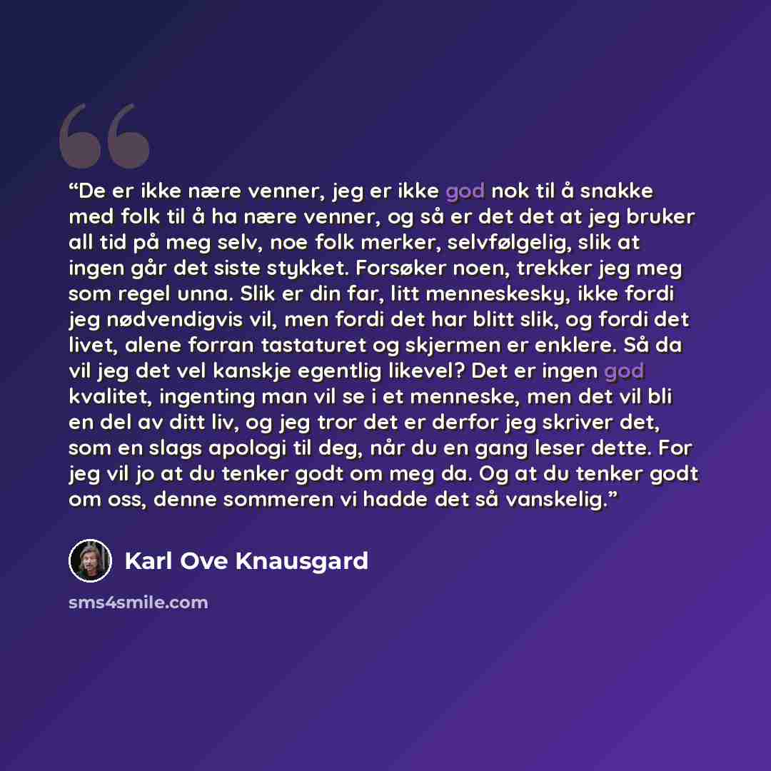 “De er ikke nære venner, jeg er ikke god nok til å snakke med folk til å ha nære venner, og så er det det at jeg bruker all tid på meg selv, noe folk merker, selvfølgelig, slik at ingen går det siste stykket. Forsøker noen, trekker jeg meg som regel unna. Slik er din far, litt menneskesky, ikke…” quote by Karl Ove Knausgård