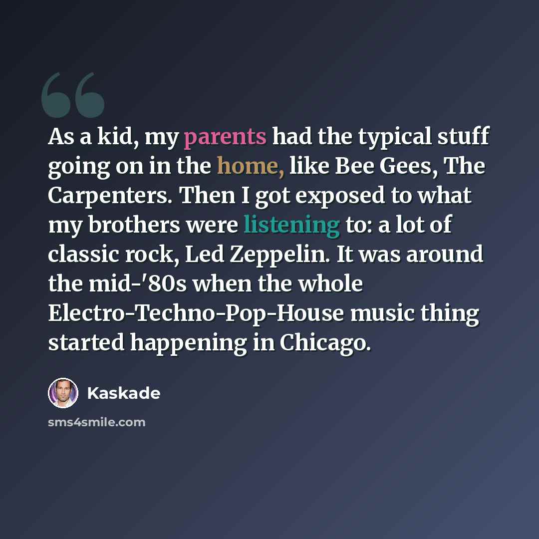 “As a kid, my parents had the typical stuff going on in the home, like Bee Gees, The Carpenters. Then I got exposed to what my brothers were listening to: a lot of classic rock, Led Zeppelin. It was around the mid-'80s when the whole Electro-Techno-Pop-House music thing started happening in Chicago.” quote by Kaskade