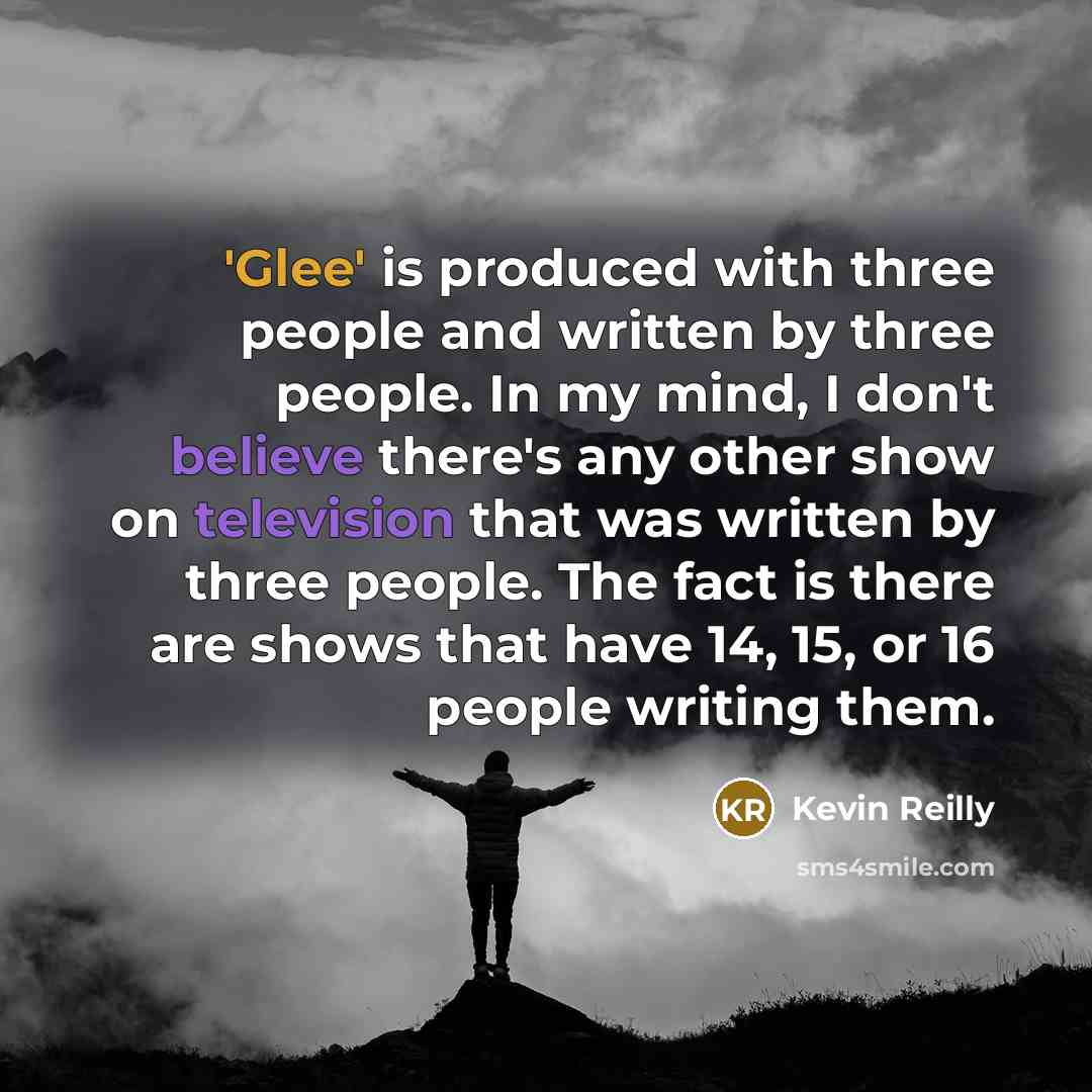 “'Glee' is produced with three people and written by three people. In my mind, I don't believe there's any other show on television that was written by three people. The fact is there are shows that have 14, 15, or 16 people writing them.” quote by Kevin Reilly