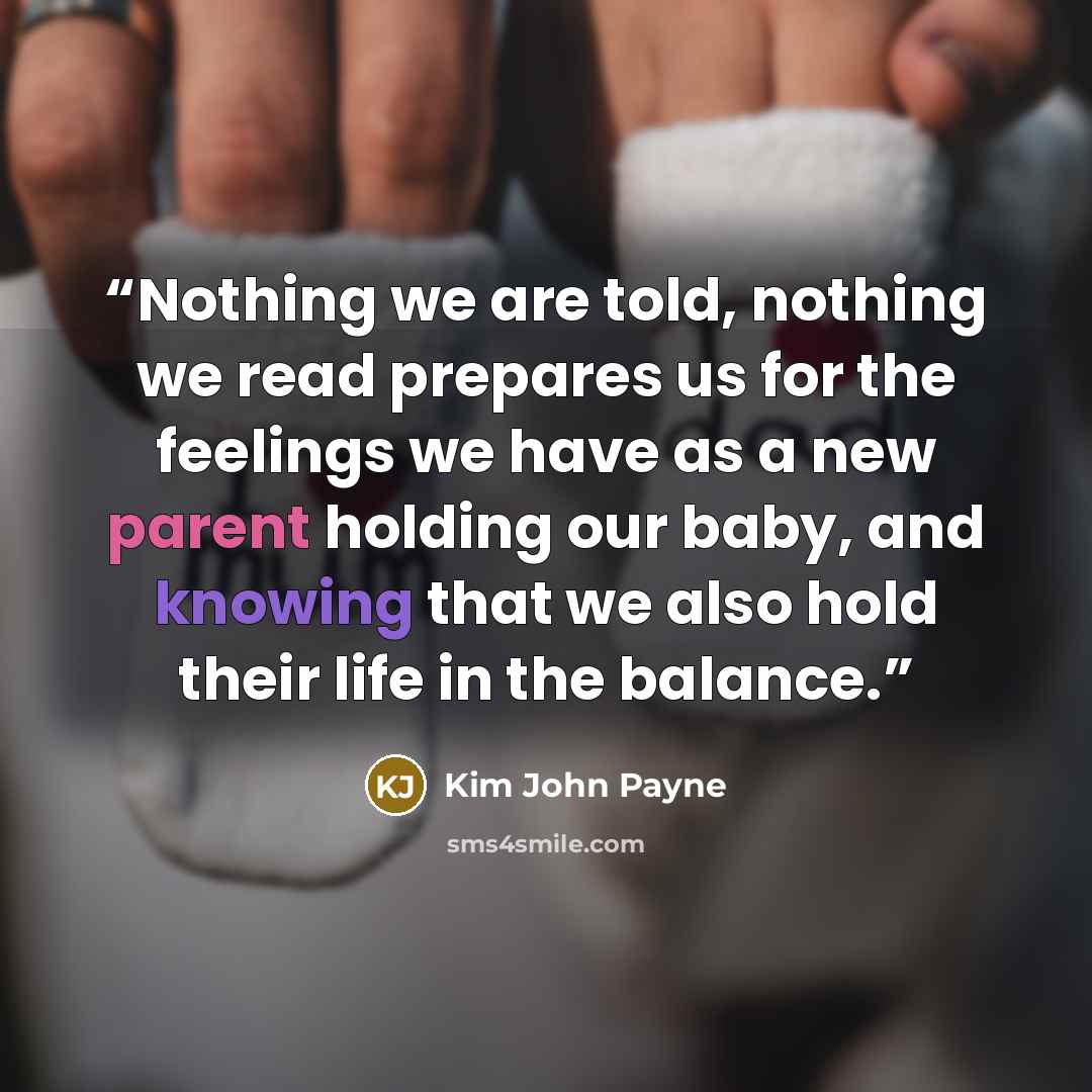 “Nothing we are told, nothing we read prepares us for the feelings we have as a new parent holding our baby, and knowing that we also hold their life in the balance.” quote by Kim John Payne