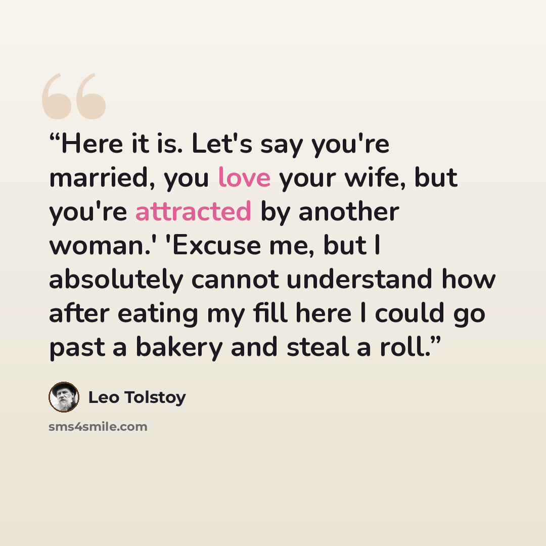 “Here it is. Let's say you're married, you love your wife, but you're attracted by another woman.' 'Excuse me, but I absolutely cannot understand how after eating my fill here I could go past a bakery and steal a roll.” quote by Leo Tolstoy