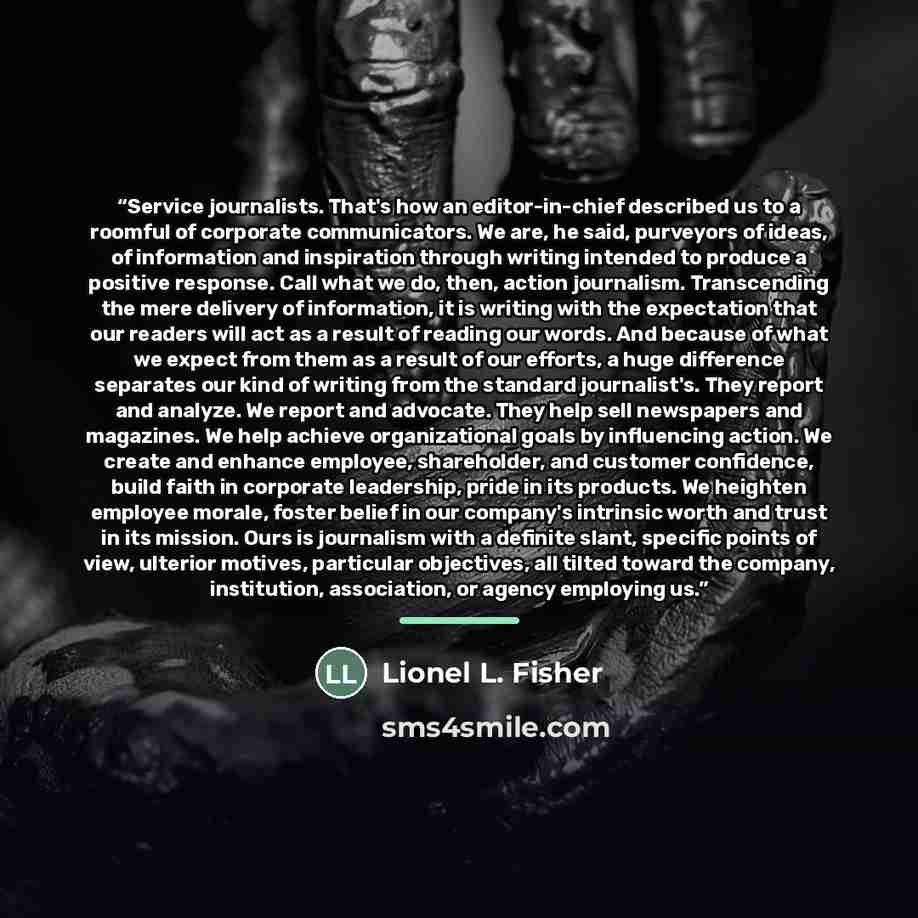“Service journalists. That's how an editor-in-chief described us to a roomful of corporate communicators. We are, he said, purveyors of ideas, of information and inspiration through writing intended to produce a positive response. Call what we do, then, action journalism. Transcending the mere…” quote by Lionel L. Fisher