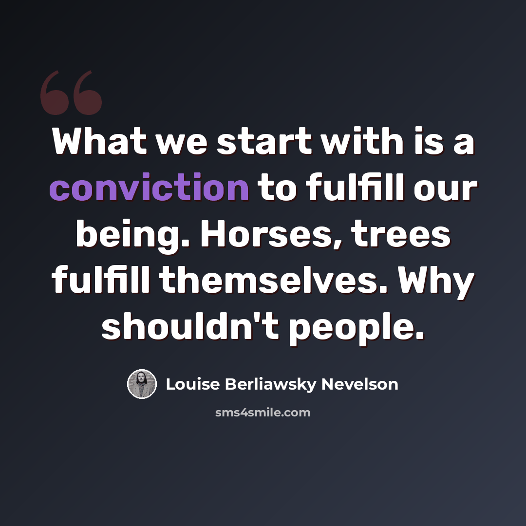 “What we start with is a conviction to fulfill our being. Horses, trees fulfill themselves. Why shouldn't people.” quote by Louise Berliawsky Nevelson