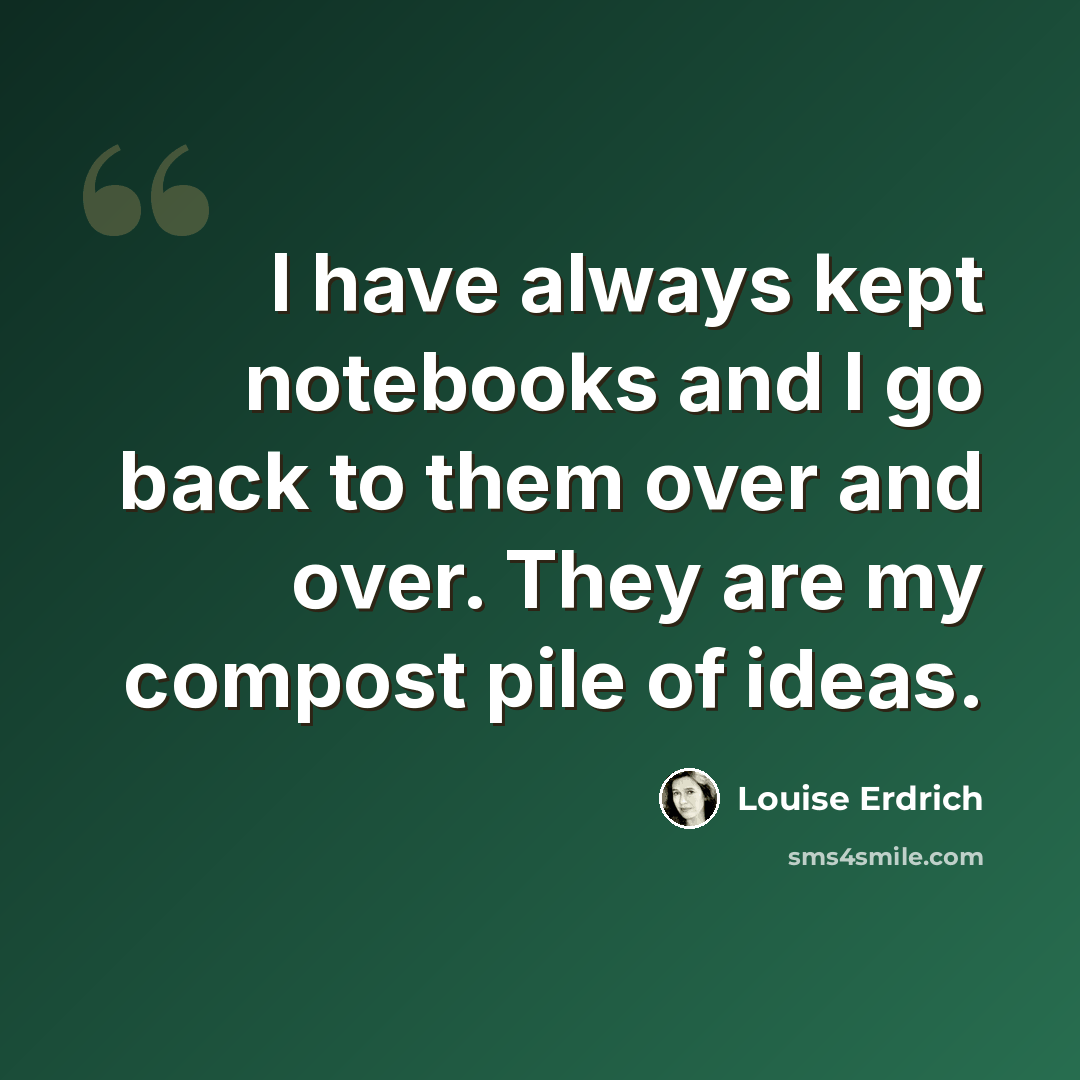 “I have always kept notebooks and I go back to them over and over. They are my compost pile of ideas.” quote by Louise Erdrich