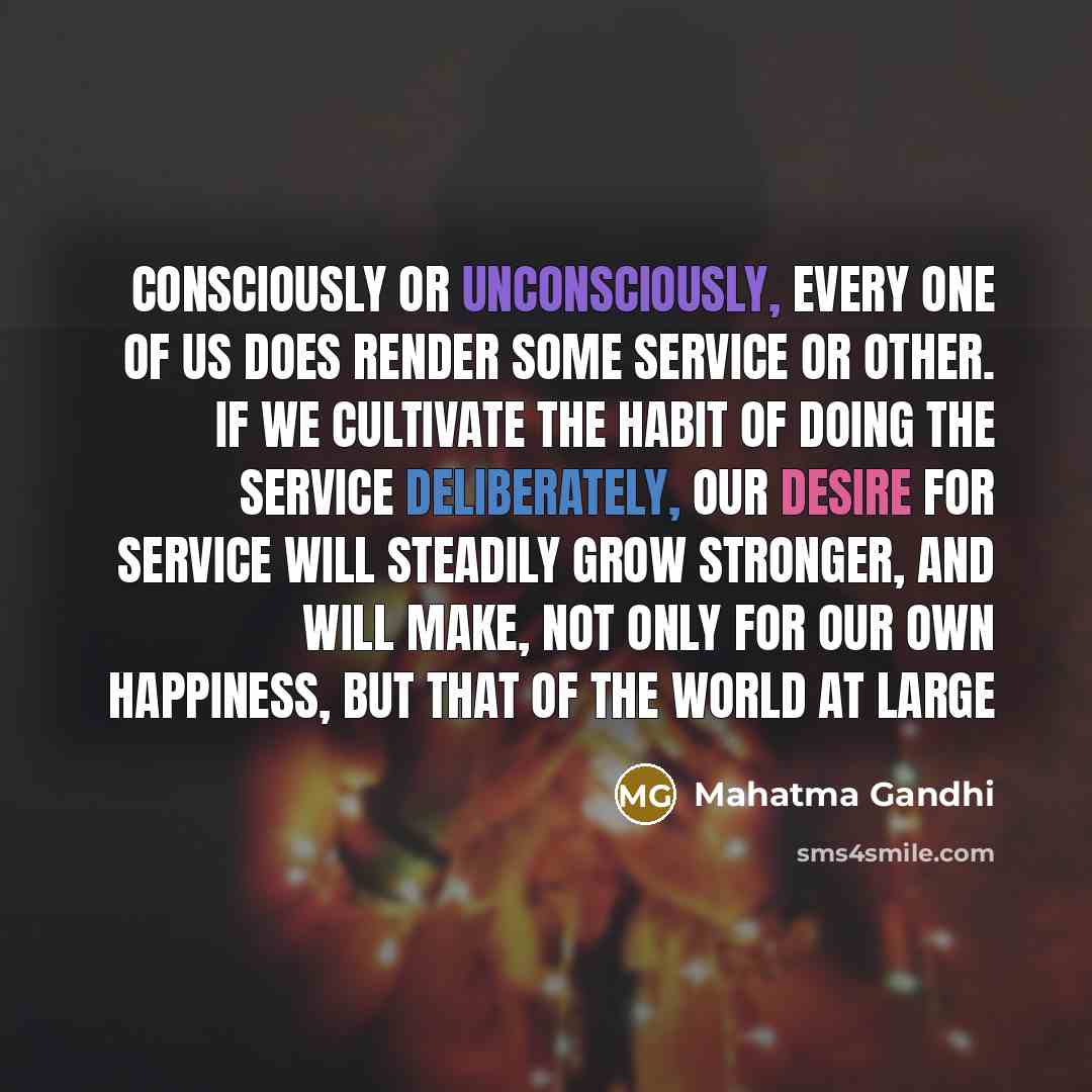 “Consciously or unconsciously, every one of us does render some service or other. If we cultivate the habit of doing the service deliberately, our desire for service will steadily grow stronger, and will make, not only for our own happiness, but that of the world at large” quote by Mahatma Gandhi