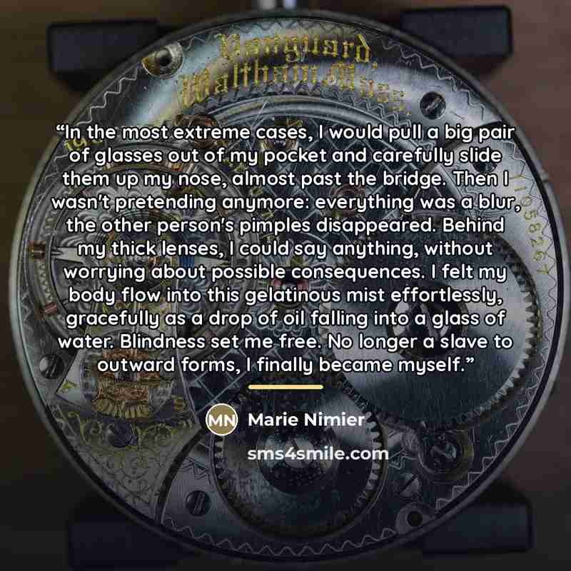 “In the most extreme cases, I would pull a big pair of glasses out of my pocket and carefully slide them up my nose, almost past the bridge. Then I wasn't pretending anymore: everything was a blur, the other person's pimples disappeared. Behind my thick lenses, I could say anything, without…” quote by Marie Nimier