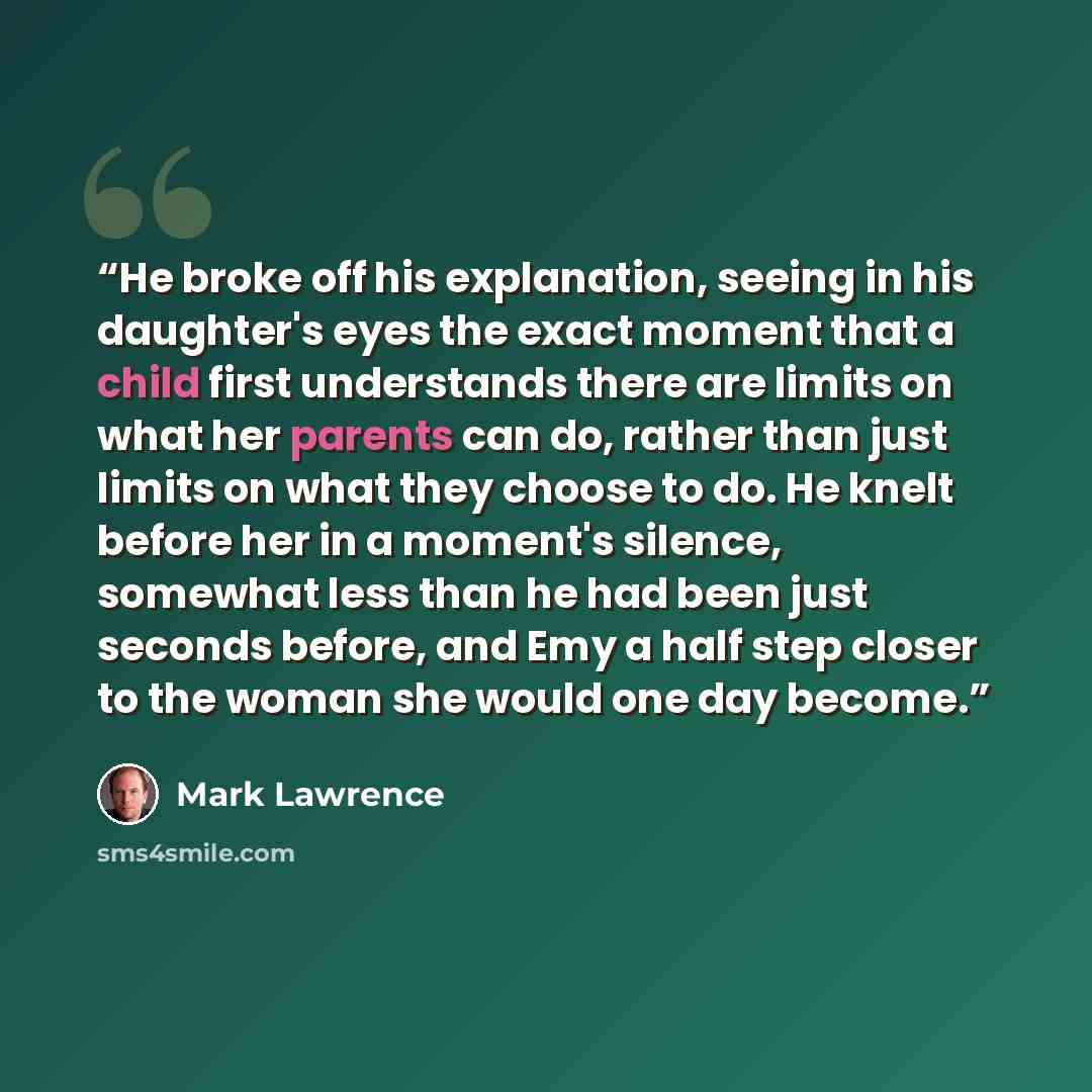 “He broke off his explanation, seeing in his daughter's eyes the exact moment that a child first understands there are limits on what her parents can do, rather than just limits on what they choose to do. He knelt before her in a moment's silence, somewhat less than he had been just seconds before…” quote by Mark Lawrence