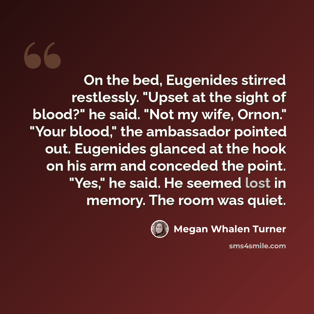 “On the bed, Eugenides stirred restlessly. "Upset at the sight of blood?" he said. "Not my wife, Ornon." "Your blood," the ambassador pointed out. Eugenides glanced at the hook on his arm and conceded the point. "Yes," he said. He seemed lost in memory. The room was quiet.” quote by Megan Whalen Turner