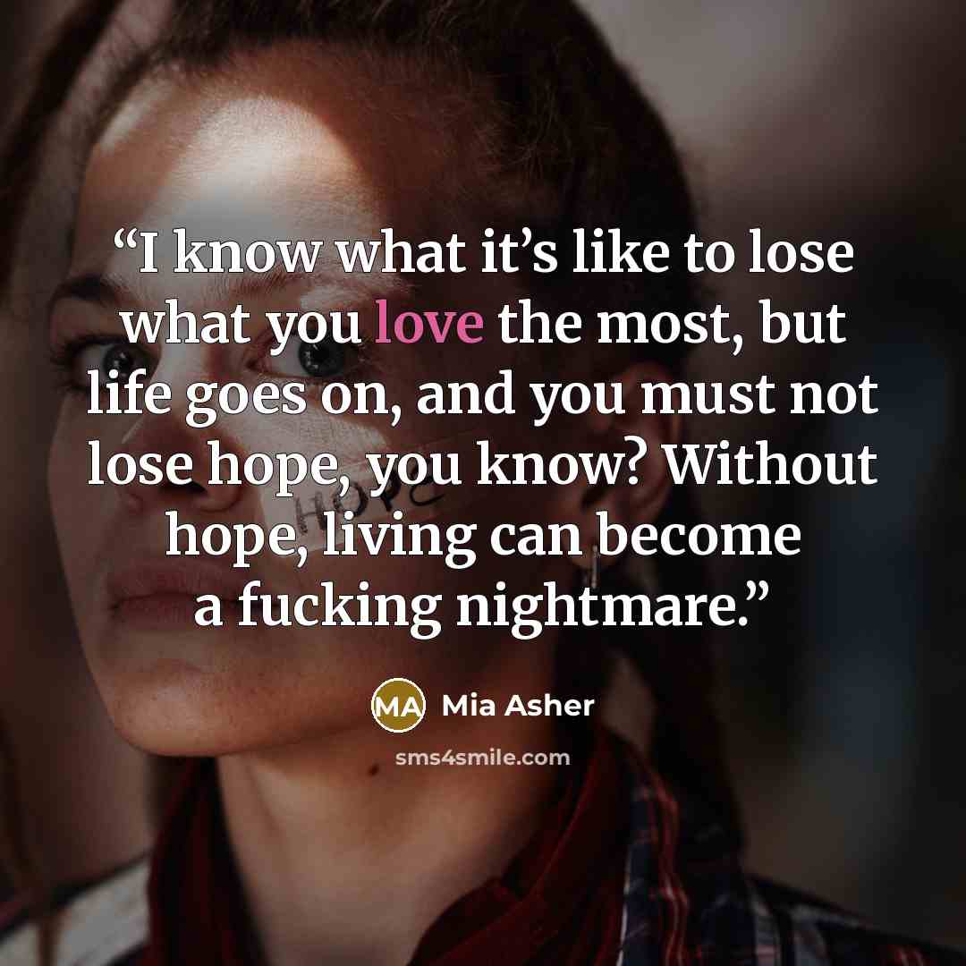 “I know what it’s like to lose what you love the most, but life goes on, and you must not lose hope, you know? Without hope, living can become a fucking nightmare.” quote by Mia Asher