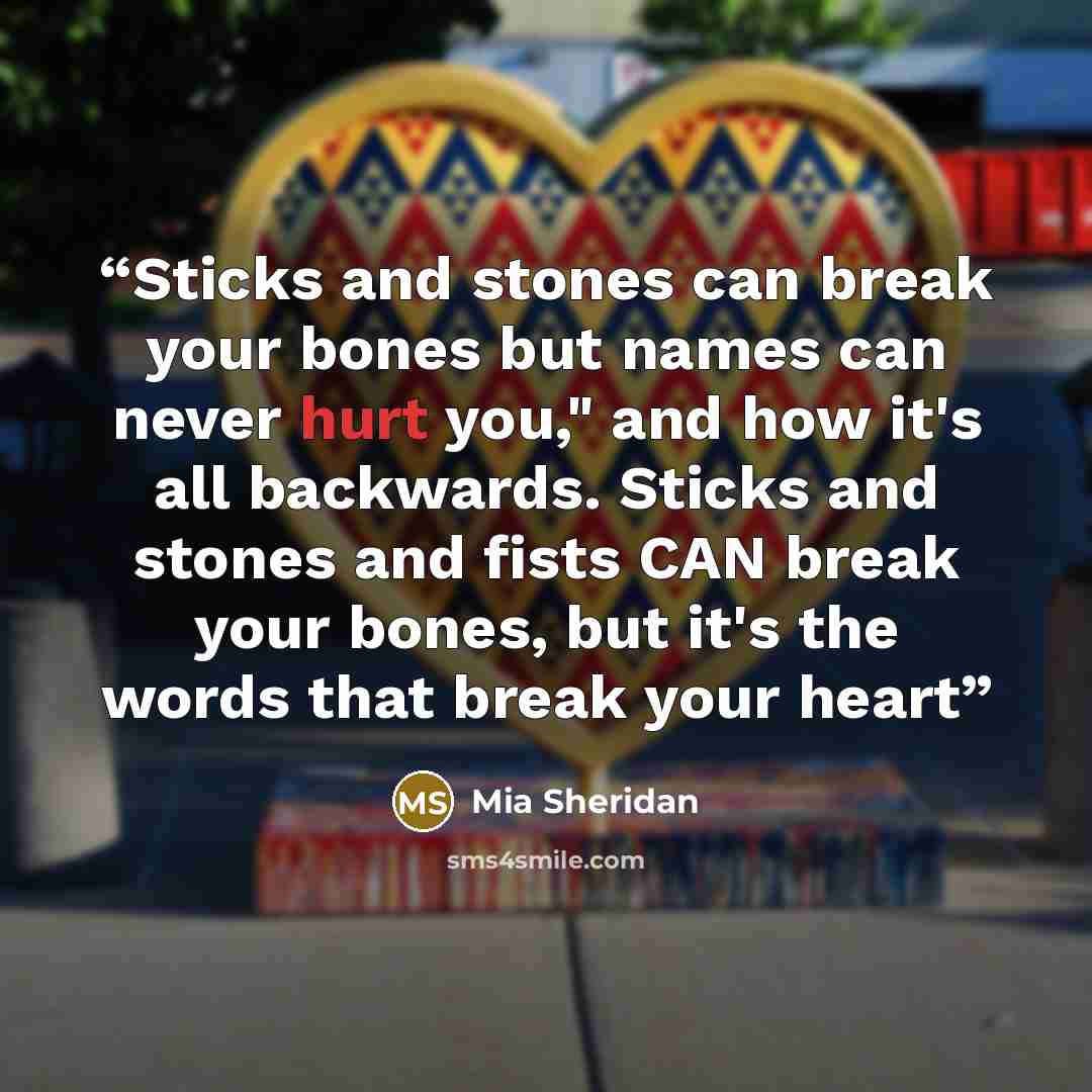 “Sticks and stones can break your bones but names can never hurt you," and how it's all backwards. Sticks and stones and fists CAN break your bones, but it's the words that break your heart” quote by Mia Sheridan