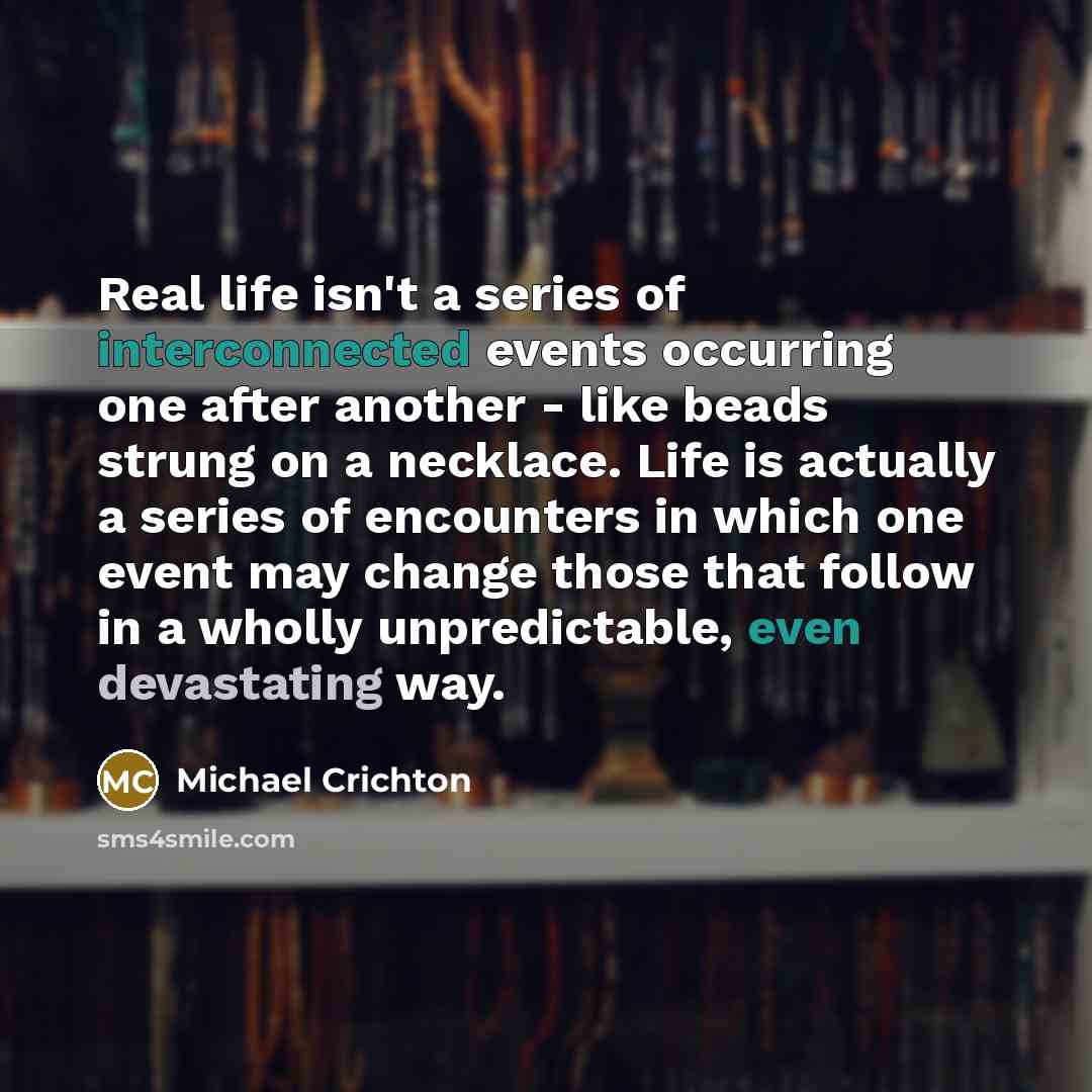 “Real life isn't a series of interconnected events occurring one after another - like beads strung on a necklace. Life is actually a series of encounters in which one event may change those that follow in a wholly unpredictable, even devastating way.” quote by Michael Crichton