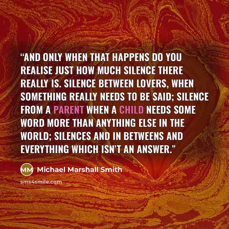 “and only when that happens do you realise just how much silence there really is. Silence between lovers, when something really needs to be said; silence from a parent when a child needs some word more than anything else in the world; silences and in betweens and everything which isn’t an answer.” quote by Michael Marshall Smith
