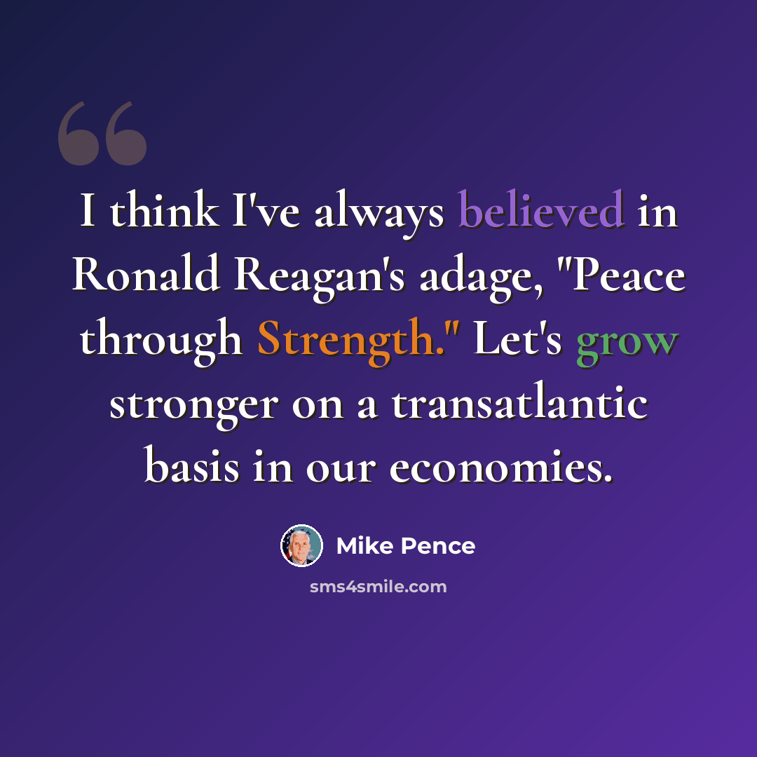 “I think I've always believed in Ronald Reagan's adage, "Peace through Strength." Let's grow stronger on a transatlantic basis in our economies.” quote by Mike Pence
