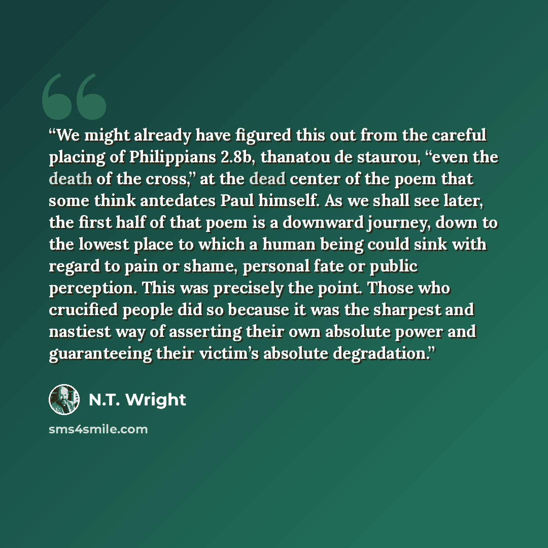 “We might already have figured this out from the careful placing of Philippians 2.8b, thanatou de staurou, “even the death of the cross,” at the dead center of the poem that some think antedates Paul himself. As we shall see later, the first half of that poem is a downward journey, down to the…” quote by N.T. Wright