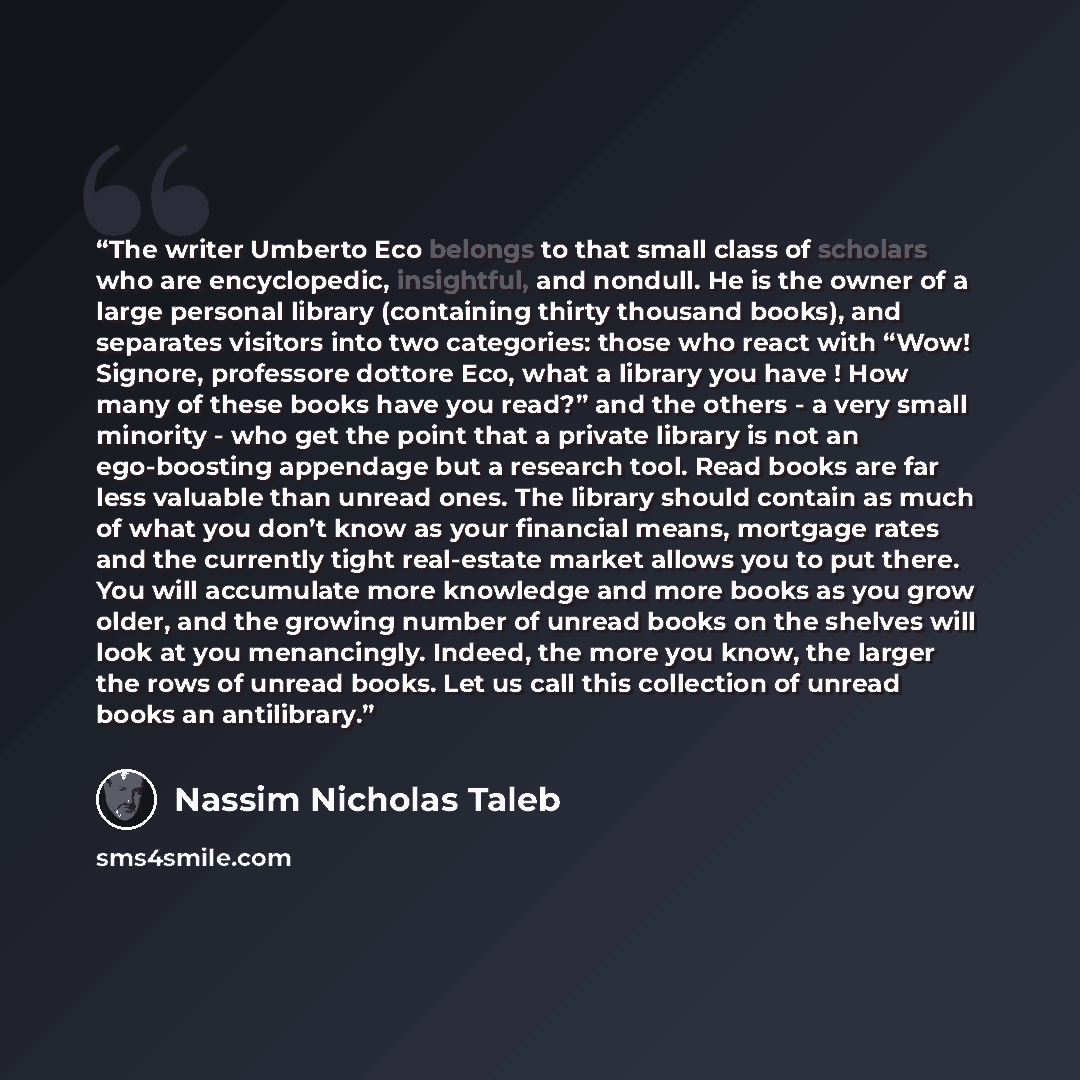 “The writer Umberto Eco belongs to that small class of scholars who are encyclopedic, insightful, and nondull. He is the owner of a large personal library (containing thirty thousand books), and separates visitors into two categories: those who react with “Wow! Signore, professore dottore Eco, what…” quote by Nassim Nicholas Taleb