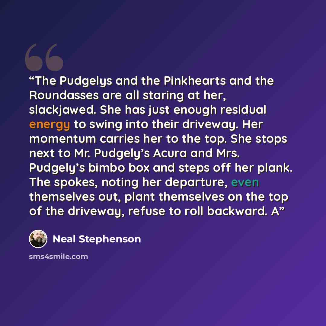 “The Pudgelys and the Pinkhearts and the Roundasses are all staring at her, slackjawed. She has just enough residual energy to swing into their driveway. Her momentum carries her to the top. She stops next to Mr. Pudgely’s Acura and Mrs. Pudgely’s bimbo box and steps off her plank. The spokes…” quote by Neal Stephenson