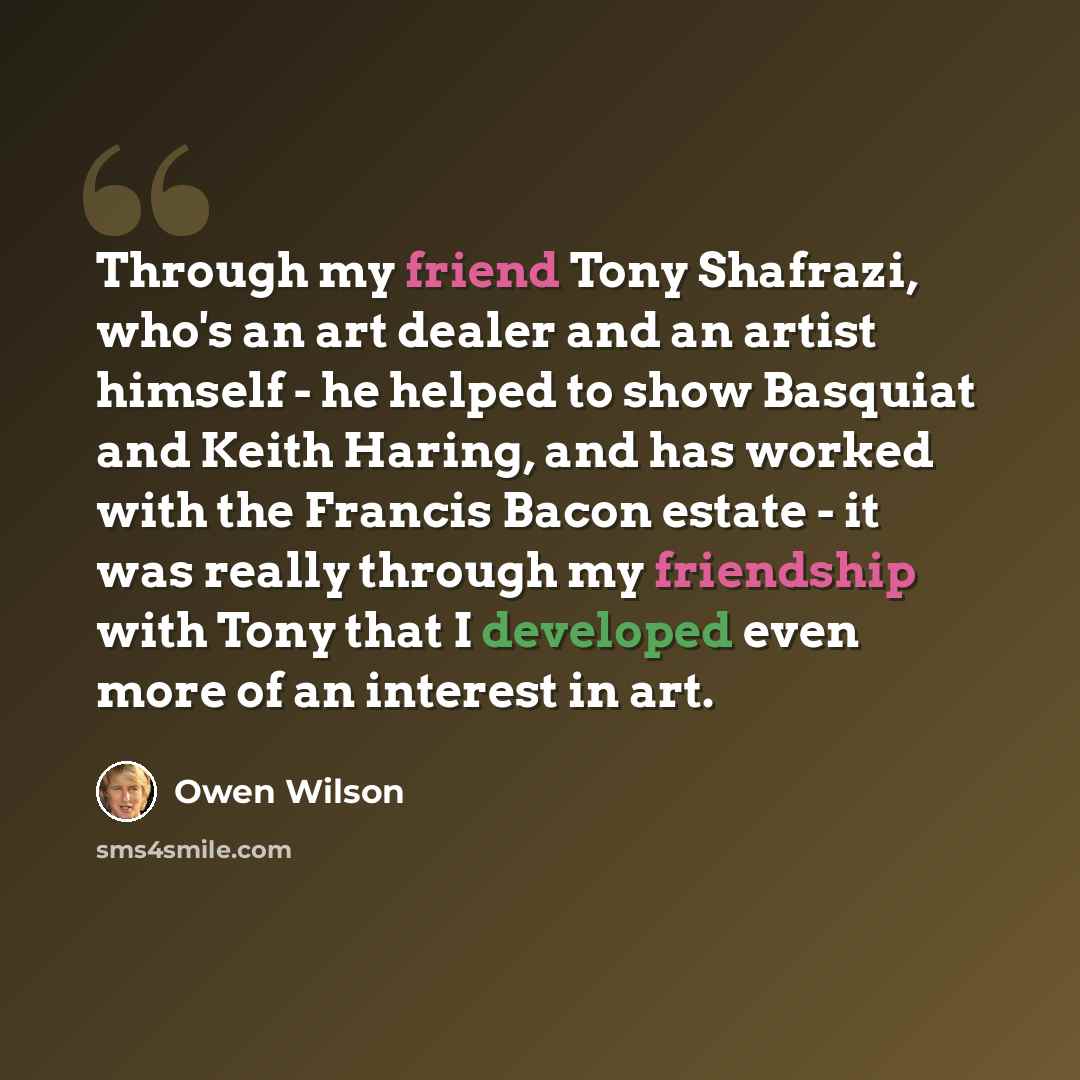 “Through my friend Tony Shafrazi, who's an art dealer and an artist himself - he helped to show Basquiat and Keith Haring, and has worked with the Francis Bacon estate - it was really through my friendship with Tony that I developed even more of an interest in art.” quote by Owen Wilson