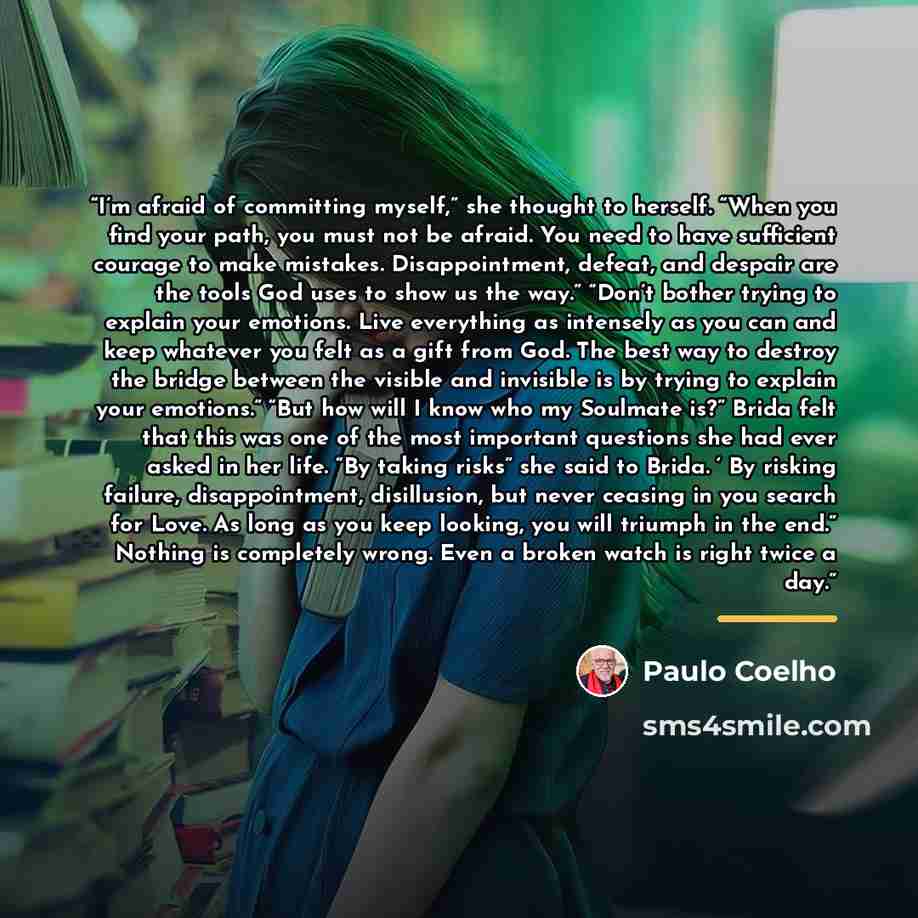 “I’m afraid of committing myself,” she thought to herself. “When you find your path, you must not be afraid. You need to have sufficient courage to make mistakes. Disappointment, defeat, and despair are the tools God uses to show us the way.” “Don’t bother trying to explain your emotions. Live…” quote by Paulo Coelho