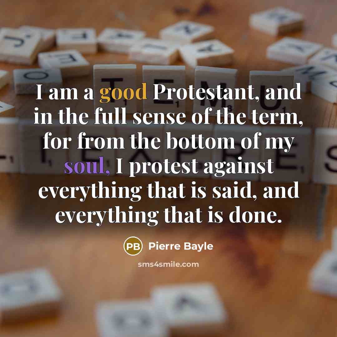 “I am a good Protestant, and in the full sense of the term, for from the bottom of my soul, I protest against everything that is said, and everything that is done.” quote by Pierre Bayle