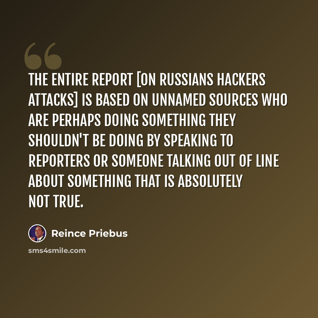 “The entire report [on Russians hackers attacks] is based on unnamed sources who are perhaps doing something they shouldn't be doing by speaking to reporters or someone talking out of line about something that is absolutely not true.” quote by Reince Priebus