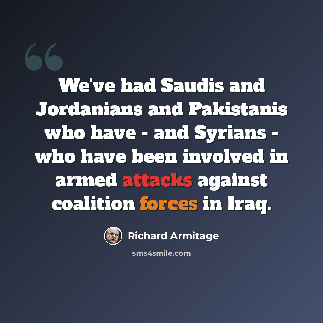 “We've had Saudis and Jordanians and Pakistanis who have - and Syrians - who have been involved in armed attacks against coalition forces in Iraq.” quote by Richard Armitage