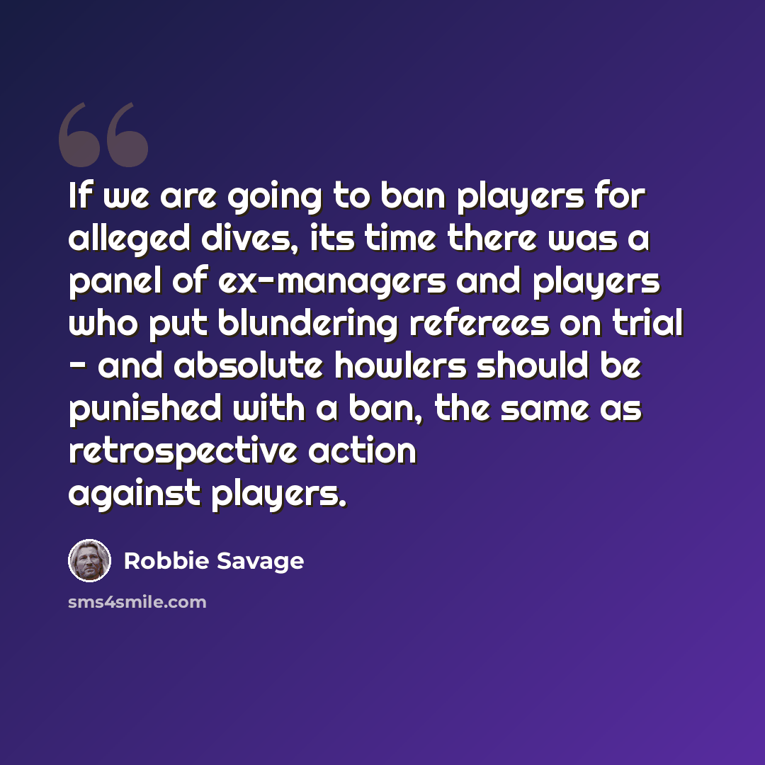 “If we are going to ban players for alleged dives, its time there was a panel of ex-managers and players who put blundering referees on trial - and absolute howlers should be punished with a ban, the same as retrospective action against players.” quote by Robbie Savage