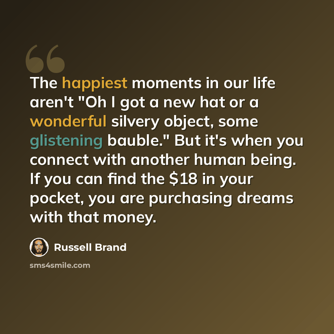 “The happiest moments in our life aren't "Oh I got a new hat or a wonderful silvery object, some glistening bauble." But it's when you connect with another human being. If you can find the $18 in your pocket, you are purchasing dreams with that money.” quote by Russell Brand